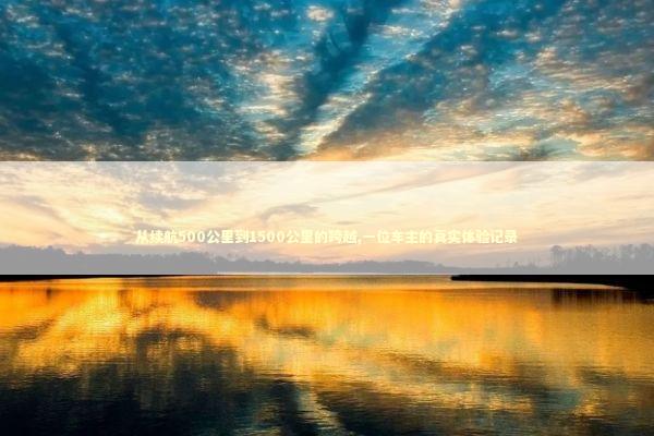 从续航500公里到1500公里的跨越,一位车主的真实体验记录 汽车科技